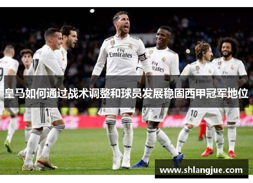 皇马如何通过战术调整和球员发展稳固西甲冠军地位 皇马如何通过战术调整和球员发展稳固西甲冠军地位