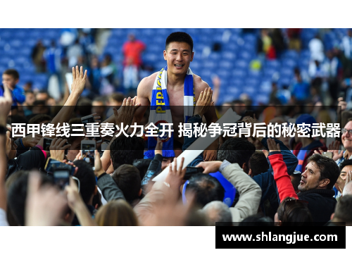 西甲锋线三重奏火力全开 揭秘争冠背后的秘密武器 西甲锋线三重奏火力全开 揭秘争冠背后的秘密武器