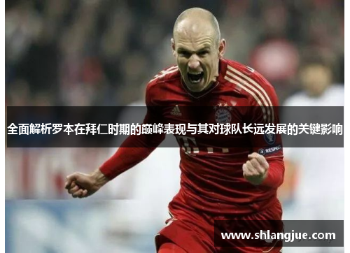 全面解析罗本在拜仁时期的巅峰表现与其对球队长远发展的关键影响